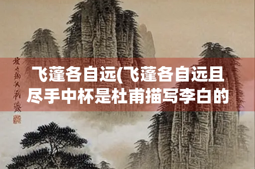飞蓬各自远(飞蓬各自远且尽手中杯是杜甫描写李白的吗)