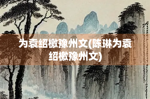 为袁绍檄豫州文(陈琳为袁绍檄豫州文)