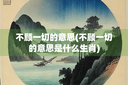 不顾一切的意思(不顾一切的意思是什么生肖)