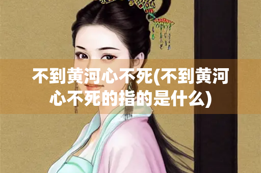 不到黄河心不死(不到黄河心不死的指的是什么)