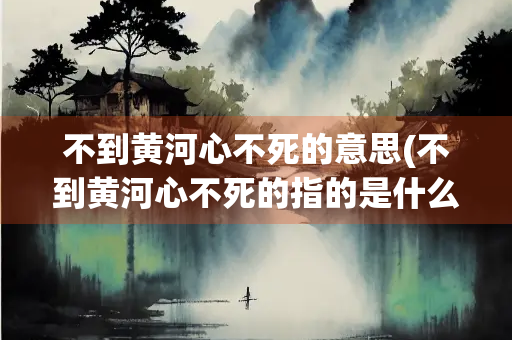不到黄河心不死的意思(不到黄河心不死的指的是什么)
