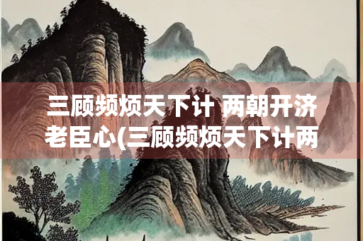 三顾频烦天下计 两朝开济老臣心(三顾频烦天下计两朝开济老臣心修辞)
