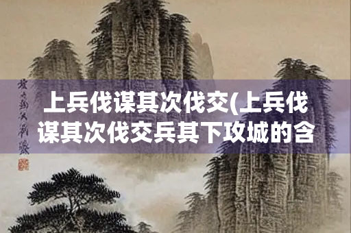 上兵伐谋其次伐交(上兵伐谋其次伐交兵其下攻城的含义智慧树)