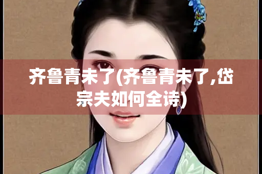 齐鲁青未了(齐鲁青未了,岱宗夫如何全诗)