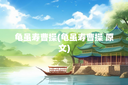 龟虽寿曹操(龟虽寿曹操 原文)