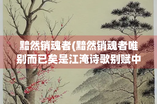 黯然销魂者(黯然销魂者唯别而已矣是江淹诗歌别赋中的名句)