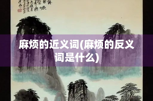 麻烦的近义词(麻烦的反义词是什么)