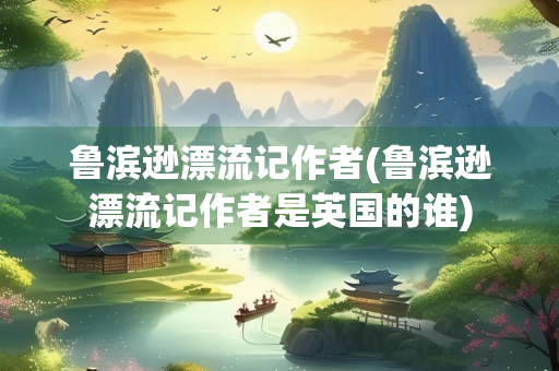 鲁滨逊漂流记作者(鲁滨逊漂流记作者是英国的谁)