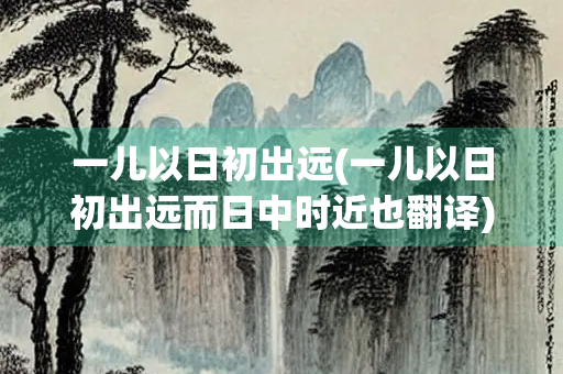 一儿以日初出远(一儿以日初出远而日中时近也翻译)