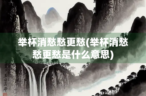 举杯消愁愁更愁(举杯消愁愁更愁是什么意思)