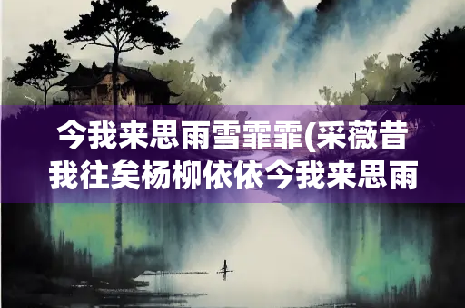 今我来思雨雪霏霏(采薇昔我往矣杨柳依依今我来思雨雪霏霏)