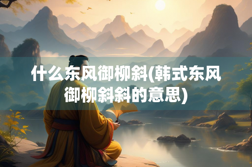 什么东风御柳斜(韩式东风御柳斜斜的意思)
