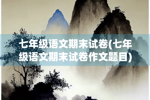 七年级语文期末试卷(七年级语文期末试卷作文题目)