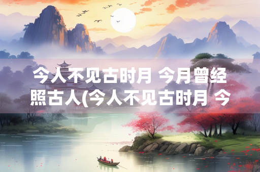 今人不见古时月 今月曾经照古人(今人不见古时月 今月曾经照古人情感)
