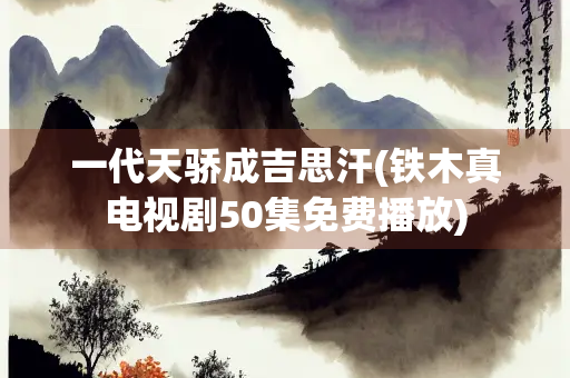 一代天骄成吉思汗(铁木真电视剧50集免费播放)