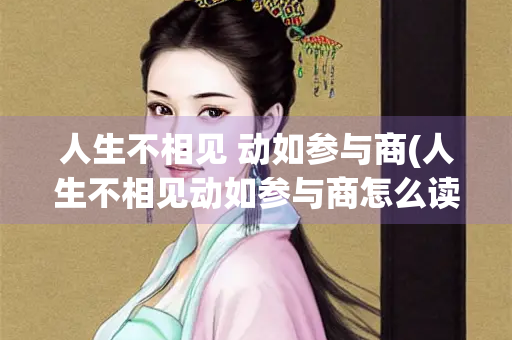 人生不相见 动如参与商(人生不相见动如参与商怎么读)