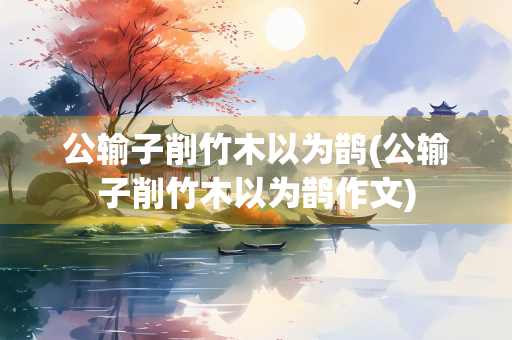 公输子削竹木以为鹊(公输子削竹木以为鹊作文)