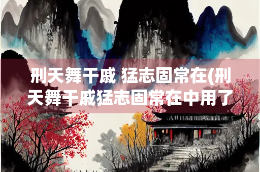 刑天舞干戚 猛志固常在(刑天舞干戚猛志固常在中用了戚字的)