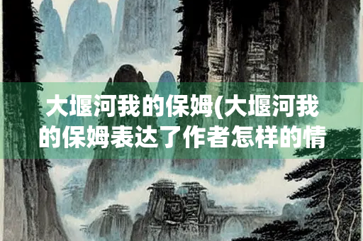 大堰河我的保姆(大堰河我的保姆表达了作者怎样的情感)