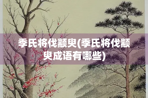 季氏将伐颛臾(季氏将伐颛臾成语有哪些)