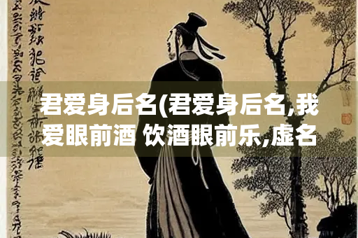 君爱身后名(君爱身后名,我爱眼前酒 饮酒眼前乐,虚名何处有)
