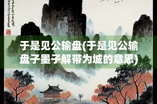 于是见公输盘(于是见公输盘子墨子解带为城的意思)