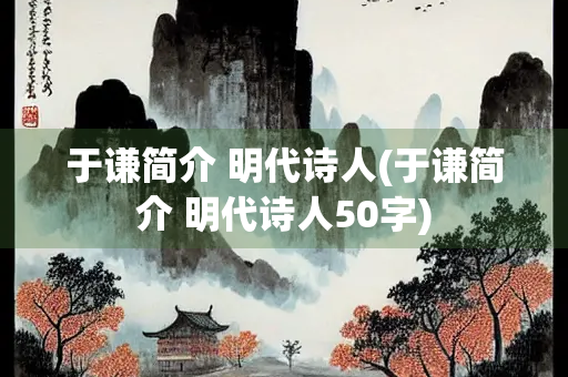 于谦简介 明代诗人(于谦简介 明代诗人50字)