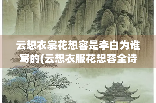 云想衣裳花想容是李白为谁写的(云想衣服花想容全诗)