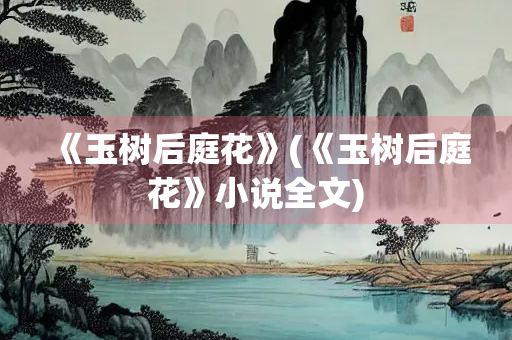《玉树后庭花》(《玉树后庭花》小说全文)