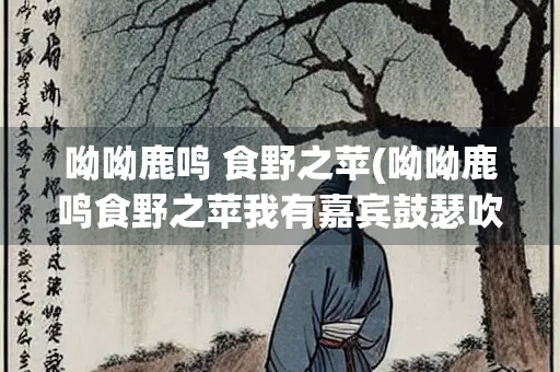 呦呦鹿鸣 食野之苹(呦呦鹿鸣食野之苹我有嘉宾鼓瑟吹笙所表达的心情)