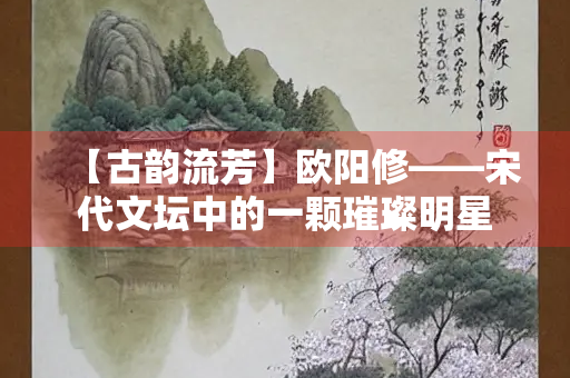 【古韵流芳】欧阳修——宋代文坛中的一颗璀璨明星