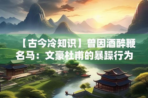 【古今冷知识】曾因酒醉鞭名马：文豪杜甫的暴躁行为