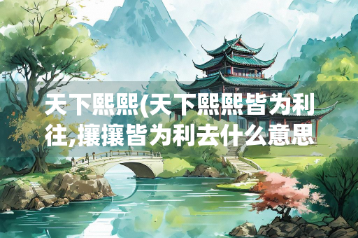 天下熙熙(天下熙熙皆为利往,攘攘皆为利去什么意思)