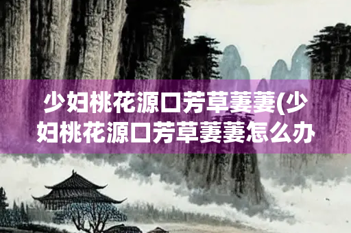 少妇桃花源口芳草萋萋(少妇桃花源口芳草萋萋怎么办？)