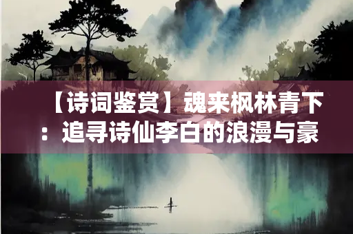 【诗词鉴赏】魂来枫林青下：追寻诗仙李白的浪漫与豪迈