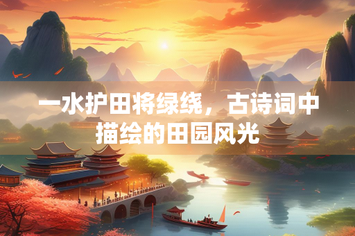 一水护田将绿绕，古诗词中描绘的田园风光