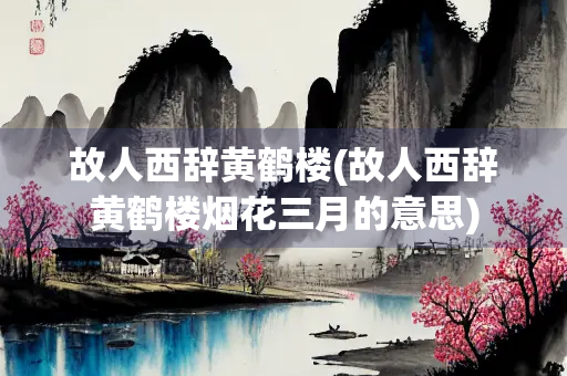 故人西辞黄鹤楼(故人西辞黄鹤楼烟花三月的意思)