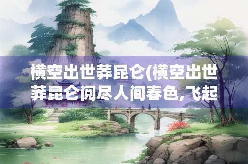 横空出世莽昆仑(横空出世莽昆仑阅尽人间春色,飞起玉龙三百万)