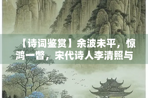 【诗词鉴赏】余波未平，惊鸿一瞥，宋代诗人李清照与她的词