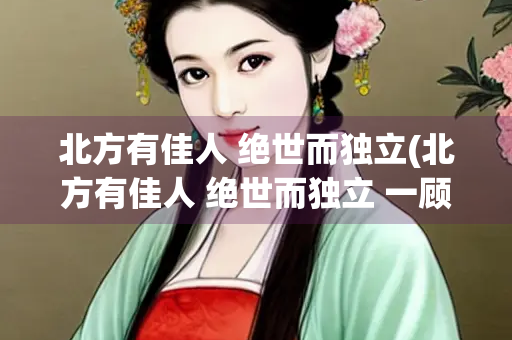 北方有佳人 绝世而独立(北方有佳人 绝世而独立 一顾解千愁 再顾)