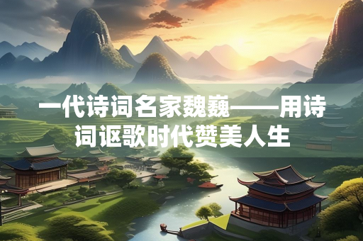 一代诗词名家魏巍——用诗词讴歌时代赞美人生