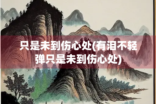 只是未到伤心处(有泪不轻弹只是未到伤心处)
