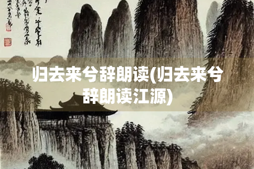 归去来兮辞朗读(归去来兮辞朗读江源)