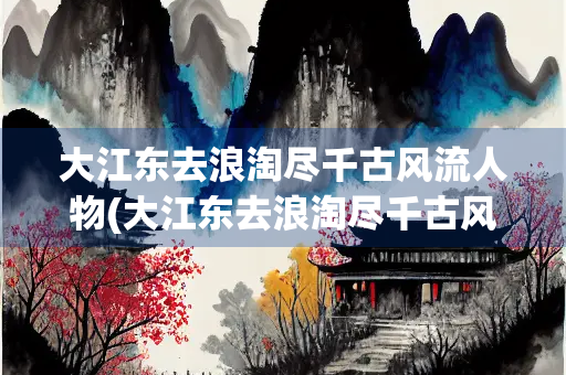 大江东去浪淘尽千古风流人物(大江东去浪淘尽千古风流人物全诗)