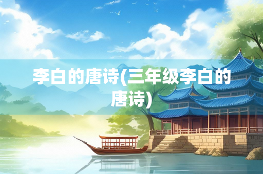 李白的唐诗(三年级李白的唐诗)