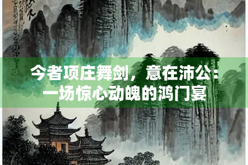 今者项庄舞剑，意在沛公：一场惊心动魄的鸿门宴