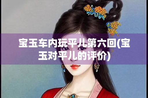 宝玉车内玩平儿第六回(宝玉对平儿的评价)