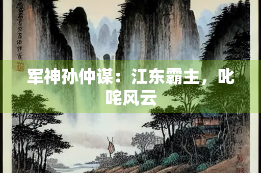 军神孙仲谋：江东霸主，叱咤风云