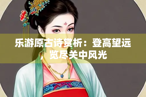 乐游原古诗赏析：登高望远，览尽关中风光