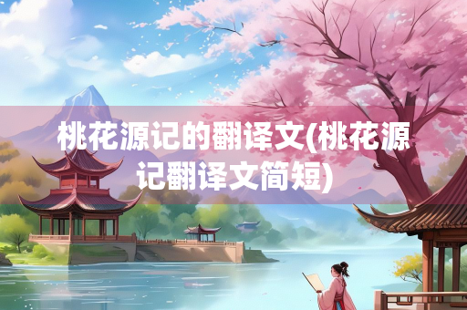 桃花源记的翻译文(桃花源记翻译文简短)